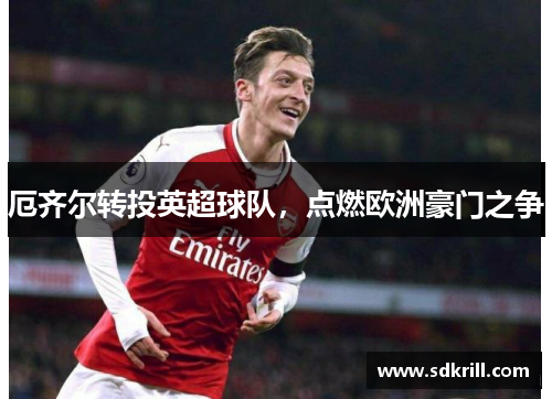 厄齐尔转投英超球队，点燃欧洲豪门之争